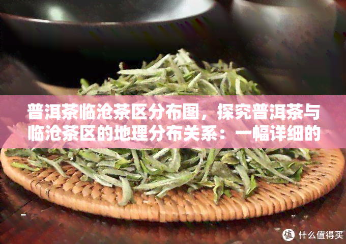 普洱茶临沧茶区分布图，探究普洱茶与临沧茶区的地理分布关系：一幅详细的分布图解析