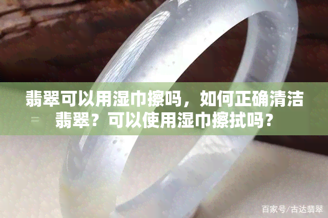 翡翠可以用湿巾擦吗，如何正确清洁翡翠？可以使用湿巾擦拭吗？