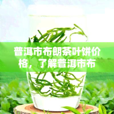 普洱市布朗茶叶饼价格，了解普洱市布朗茶叶饼的最新市场价格！