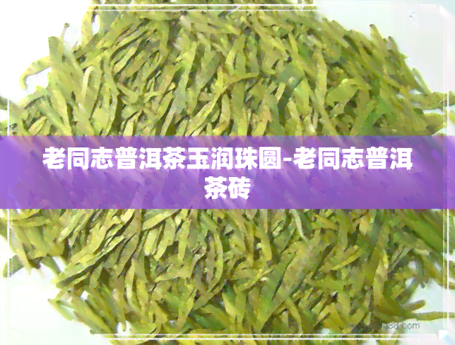 老同志普洱茶玉润珠圆-老同志普洱茶砖