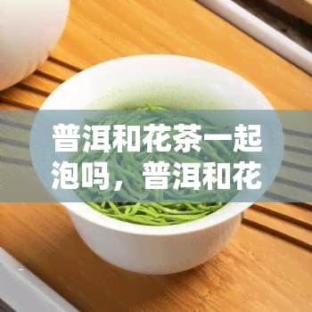 普洱和花茶一起泡吗，普洱和花茶可以一起泡吗？探讨它们的搭配效果与注意事