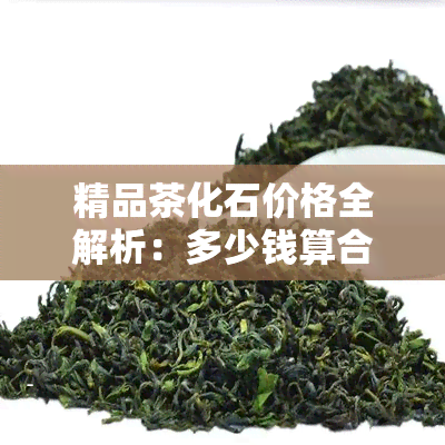 精品茶化石价格全解析：多少钱算合适？最贵多少？正品价格是多少？市场价又是如何？