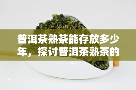 普洱茶熟茶能存放多少年，探讨普洱茶熟茶的存年限