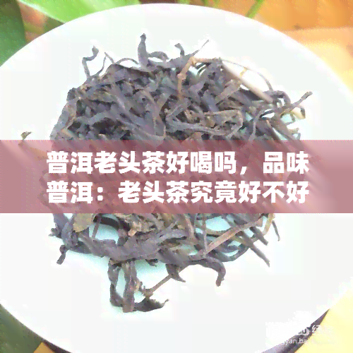 普洱老头茶好喝吗，品味普洱：老头茶究竟好不好喝？