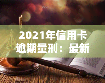 2021年信用卡逾期量刑：最新标准、新法出台，逾期坐牢新规确定，立案标准出炉，新规定影响深远