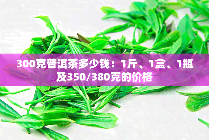 300克普洱茶多少钱：1斤、1盒、1瓶及350/380克的价格