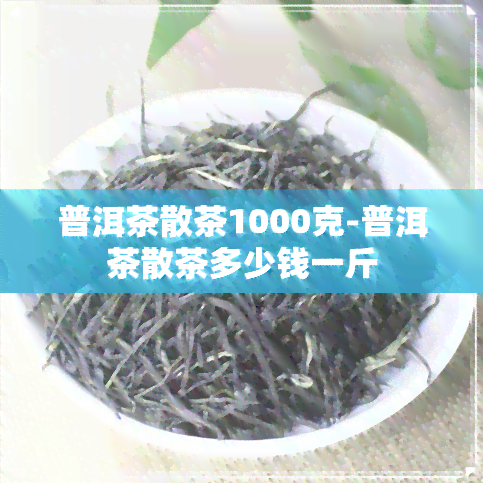 普洱茶散茶1000克-普洱茶散茶多少钱一斤