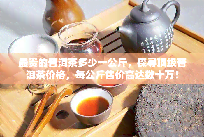 最贵的普洱茶多少一公斤，探寻顶级普洱茶价格，每公斤售价高达数十万！