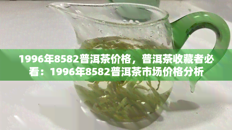 1996年8582普洱茶价格，普洱茶收藏者必看：1996年8582普洱茶市场价格分析