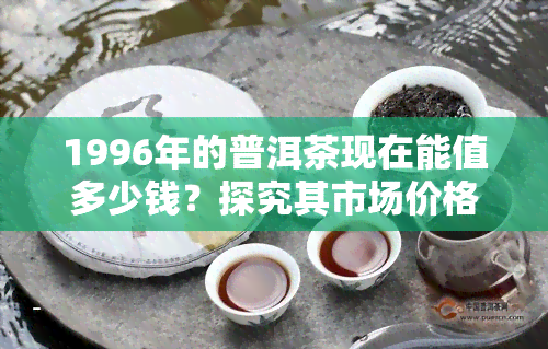 1996年的普洱茶现在能值多少钱？探究其市场价格与收藏价值