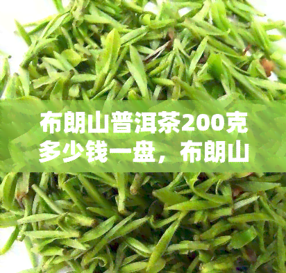 布朗山普洱茶200克多少钱一盘，布朗山普洱茶200克价格详解：一盘要多少钱？