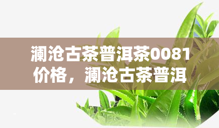 澜沧古茶普洱茶0081价格，澜沧古茶普洱茶0081价格表，让您一目了然！