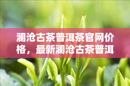 澜沧古茶普洱茶官网价格，最新澜沧古茶普洱茶官方售价一览