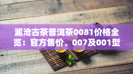 澜沧古茶普洱茶0081价格全览：官方售价、007及001型号对比