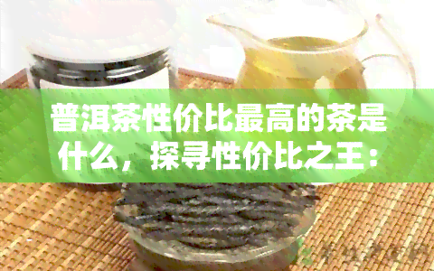 普洱茶性价比更高的茶是什么，探寻性价比之王：普洱茶中更具价值的选择