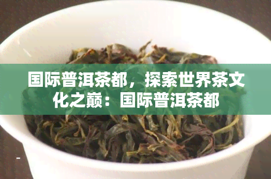 国际普洱茶都，探索世界茶文化之巅：国际普洱茶都