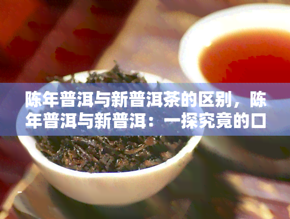 陈年普洱与新普洱茶的区别，陈年普洱与新普洱：一探究竟的口感和营养价值差异