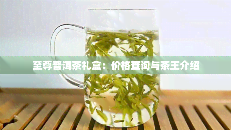 至尊普洱茶礼盒：价格查询与茶王介绍