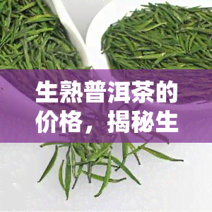 生熟普洱茶的价格，揭秘生熟普洱茶价格差异：哪种更值得购买？