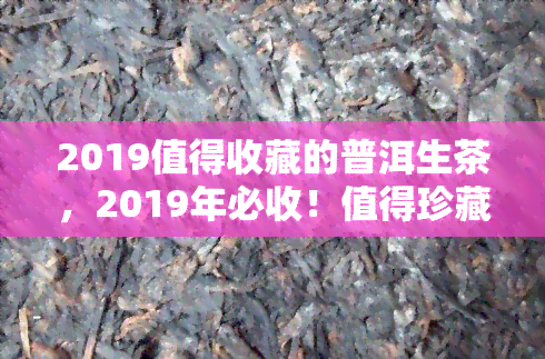 2019值得收藏的普洱生茶，2019年必收！值得珍藏的普洱生茶推荐