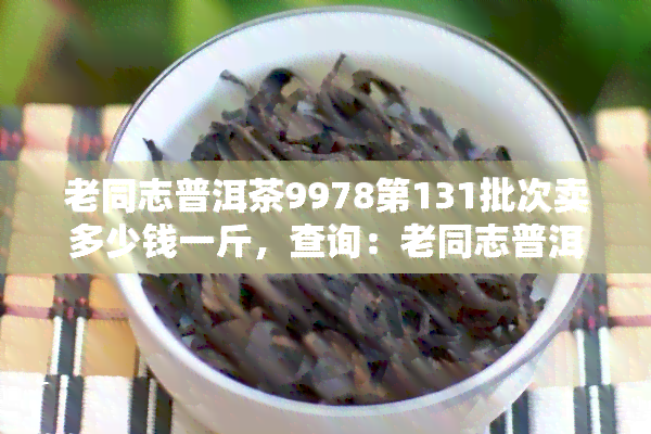 老同志普洱茶9978第131批次卖多少钱一斤，查询：老同志普洱茶9978第131批次售价，每斤多少钱？