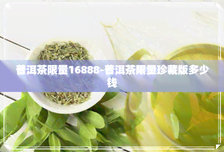 普洱茶限量16888-普洱茶限量珍藏版多少钱