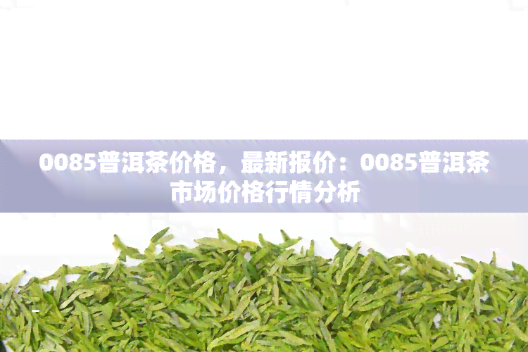 0085普洱茶价格，最新报价：0085普洱茶市场价格行情分析