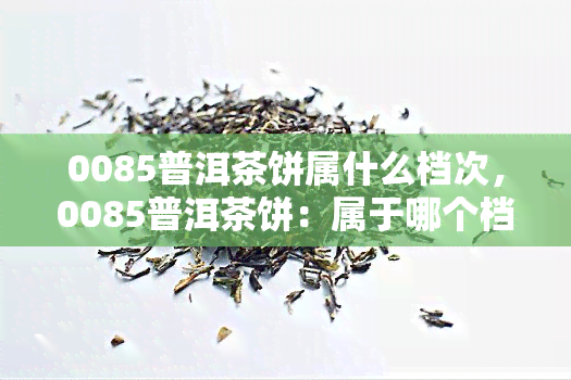 0085普洱茶饼属什么档次，0085普洱茶饼：属于哪个档次？