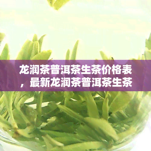 龙润茶普洱茶生茶价格表，最新龙润茶普洱茶生茶价格表，一目了然！