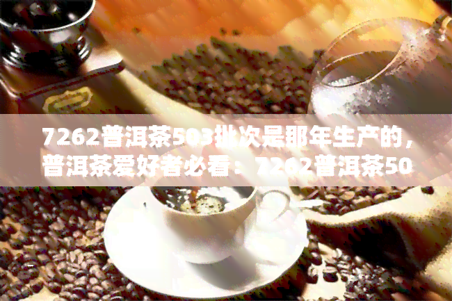 7262普洱茶503批次是那年生产的，普洱茶爱好者必看：7262普洱茶503批次的生产年份解析