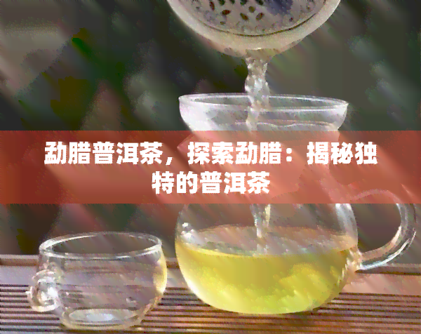 勐腊普洱茶，探索勐腊：揭秘独特的普洱茶