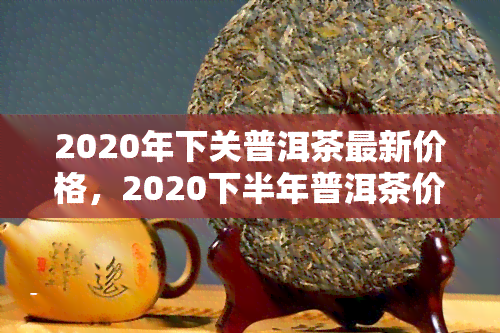 2020年下关普洱茶最新价格，2020下半年普洱茶价格行情，最新市场走势解析