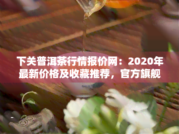 下关普洱茶行情报价网：2020年最新价格及收藏推荐，官方旗舰店正品保证