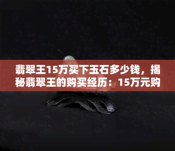 翡翠王15万买下玉石多少钱，揭秘翡翠王的购买经历：15万元购得神秘玉石，价值几何？