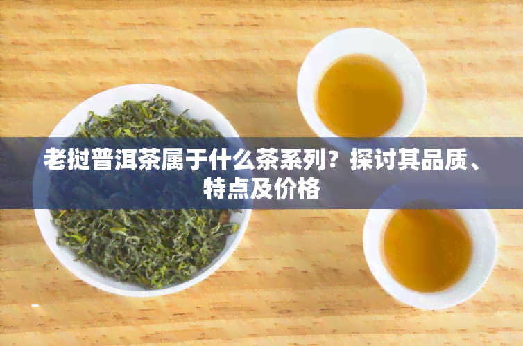 老挝普洱茶属于什么茶系列？探讨其品质、特点及价格