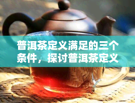 普洱茶定义满足的三个条件，探讨普洱茶定义：满足的三个重要条件