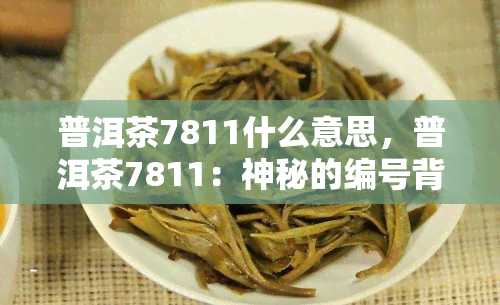 普洱茶7811什么意思，普洱茶7811：神秘的编号背后隐藏了什么？