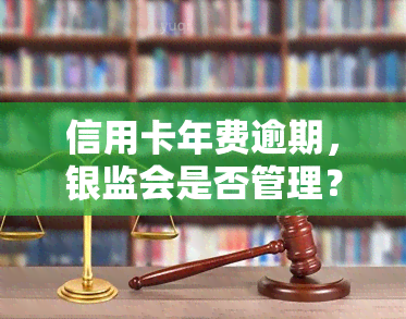 信用卡年费逾期，银监会是否管理？最新政策及处理方式解析