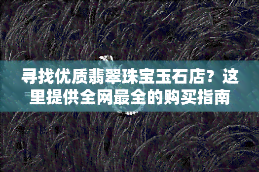 寻找优质翡翠珠宝玉石店？这里提供全网最全的购买指南！