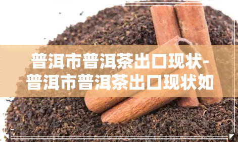 普洱市普洱茶出口现状-普洱市普洱茶出口现状如何