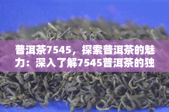 普洱茶7545，探索普洱茶的魅力：深入了解7545普洱茶的独特之处