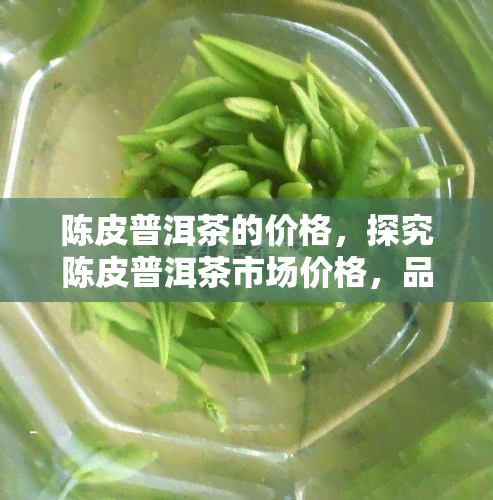 陈皮普洱茶的价格，探究陈皮普洱茶市场价格，品味健与价值的完美结合