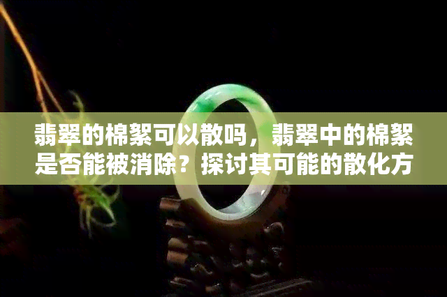 翡翠的棉絮可以散吗，翡翠中的棉絮是否能被消除？探讨其可能的散化方式