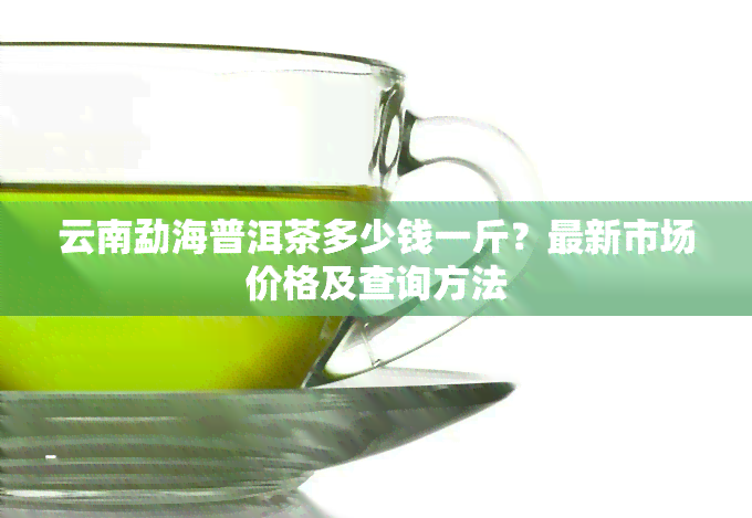 云南勐海普洱茶多少钱一斤？最新市场价格及查询方法