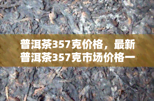 普洱茶357克价格，最新普洱茶357克市场价格一览