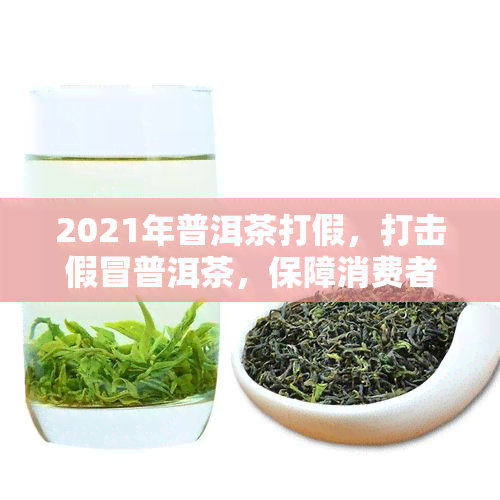 2021年普洱茶打假，打击假冒普洱茶，保障消费者权益——2021年度专执法行动启动