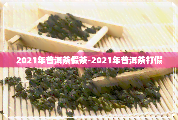 2021年普洱茶假茶-2021年普洱茶打假