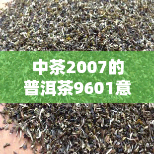 中茶2007的普洱茶9601意思，解读中茶2007普洱茶9601的含义与特点