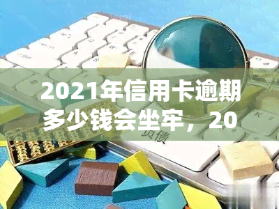 2021年信用卡逾期多少钱会坐牢，2021年信用卡逾期达到多少金额可能面临刑事处罚？