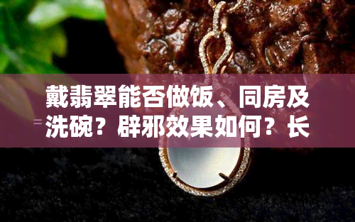 戴翡翠能否做饭、同房及洗碗？辟邪效果如何？长期佩戴对身体有影响吗？